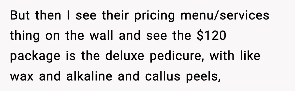 Woman Shows Up for a Date Expecting a Free Pedicure, But Her Match Leaves Before Dinner But then I see their pricing menu/services thing on the wall and see the $120 package is the deluxe pedicure, with like wax and alkaline and callus peels,