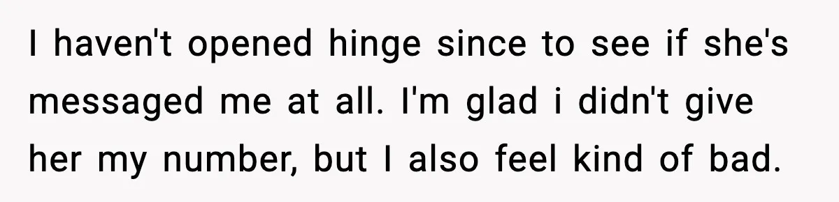 Woman Shows Up for a Date Expecting a Free Pedicure, But Her Match Leaves Before Dinner I haven't opened hinge since to see if she's messaged me at all. I'm glad i didn't give her my number, but I also feel kind of bad.