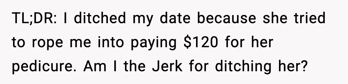 Woman Shows Up for a Date Expecting a Free Pedicure, But Her Match Leaves Before Dinner TL;DR: I ditched my date because she tried to rope me into paying $120 for her pedicure. Am I the Jerk for ditching her?