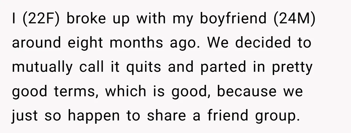 I (22F) broke up with my boyfriend (24M) around eight months ago. We decided to mutually call it quits and parted in pretty good terms, which is good, because we...