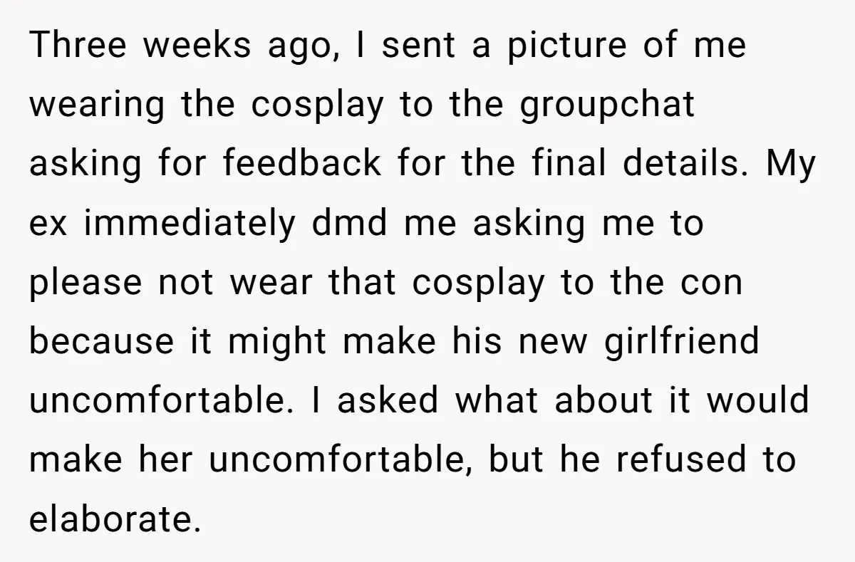 Three weeks ago, I sent a picture of me wearing the cosplay to the groupchat asking for feedback for the final details. My ex immediately dmd me asking me to...