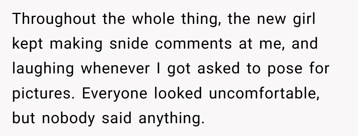 Throughout the whole thing, the new girl kept making snide comments at me, and laughing whenever I got asked to pose for pictures. Everyone looked uncomfortable, but nobody said anything.