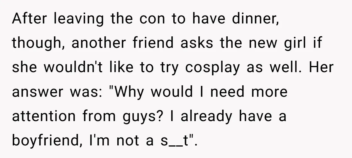 After leaving the con to have dinner, though, another friend asks the new girl if she wouldn't like to try cosplay as well. Her answer was: "Why would I need...