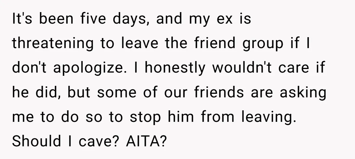 It's been five days, and my ex is threatening to leave the friend group if I don't apologize. I honestly wouldn't care if he did, but some of our friends...