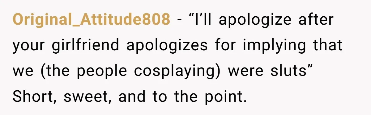 Original_Attitude808 − “I’ll apologize after your girlfriend apologizes for implying that we (the people cosplaying) were sluts” Short, sweet, and to the point.