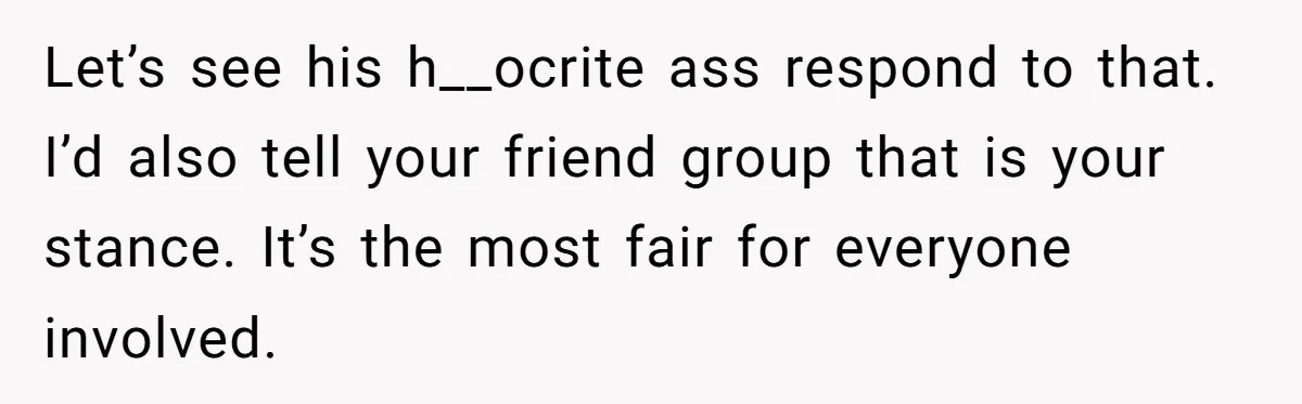 Let’s see his h__ocrite ass respond to that. I’d also tell your friend group that is your stance. It’s the most fair for everyone involved.