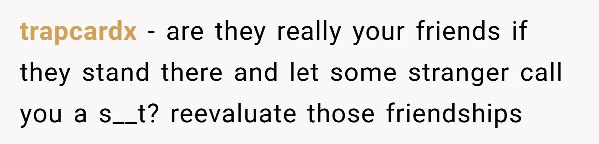 trapcardx − are they really your friends if they stand there and let some stranger call you a s__t? reevaluate those friendships