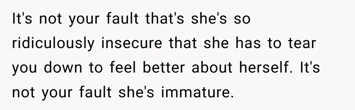 It's not your fault that's she's so ridiculously insecure that she has to tear you down to feel better about herself. It's not your fault she's immature.