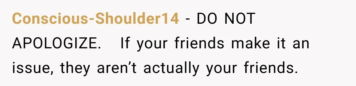Conscious-Shoulder14 − DO NOT APOLOGIZE.   If your friends make it an issue, they aren’t actually your friends.