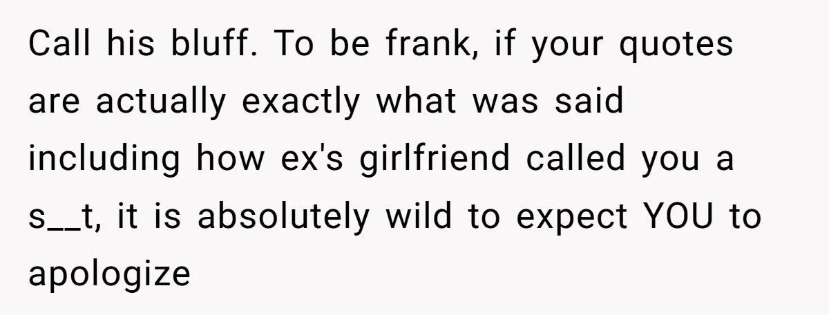 Call his bluff. To be frank, if your quotes are actually exactly what was said including how ex's girlfriend called you a s__t, it is absolutely wild to expect YOU...