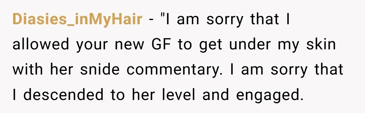 Diasies_inMyHair − "I am sorry that I allowed your new GF to get under my skin with her snide commentary. I am sorry that I descended to her level and...