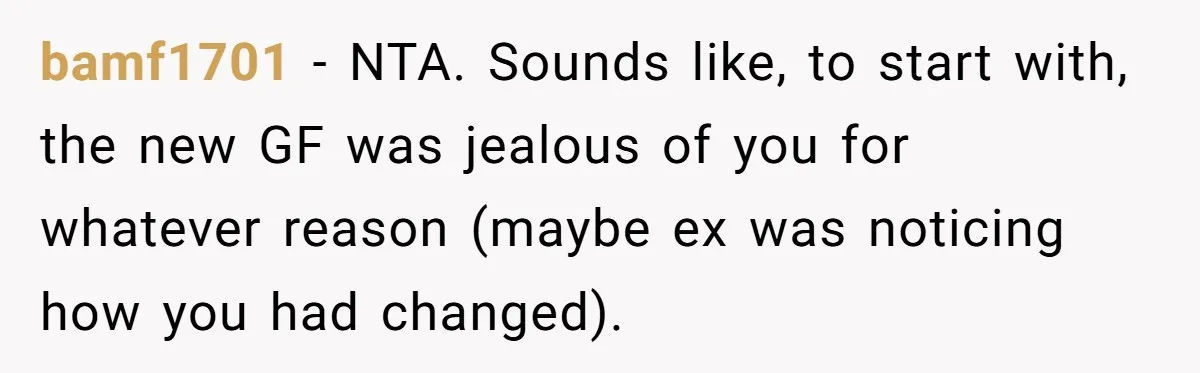 bamf1701 − NTA. Sounds like, to start with, the new GF was jealous of you for whatever reason (maybe ex was noticing how you had changed).