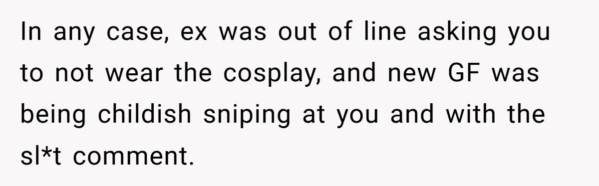 In any case, ex was out of line asking you to not wear the cosplay, and new GF was being childish sniping at you and with the sl*t comment.