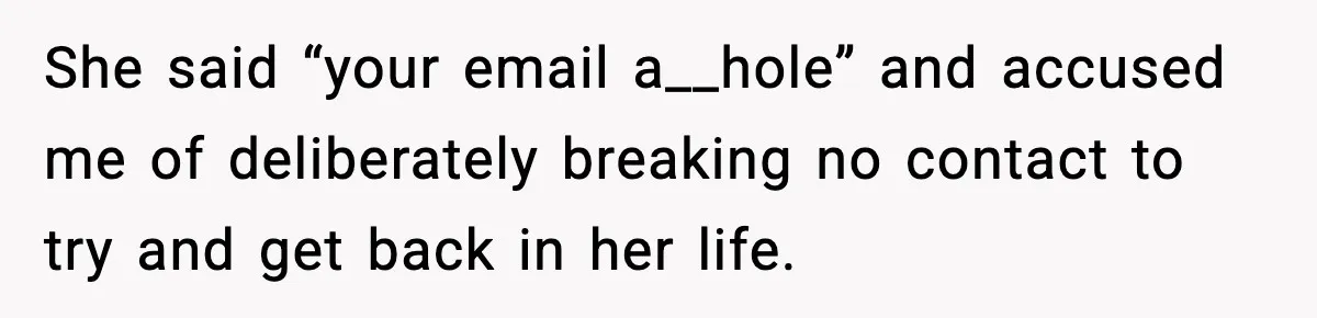 Man’s Scheduled Email to His Ex Sends Months After Their Breakup, But She Thinks It Was Intentional She said “your email a__hole” and accused me of deliberately breaking no contact to try and get back in her life.