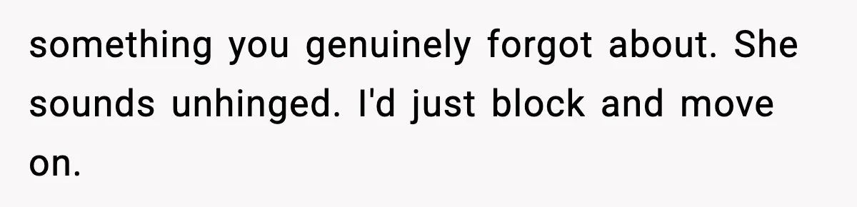 Man’s Scheduled Email to His Ex Sends Months After Their Breakup, But She Thinks It Was Intentional something you genuinely forgot about. She sounds unhinged. I'd just block and move on.