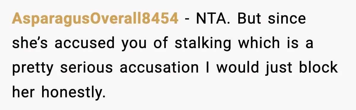 Man’s Scheduled Email to His Ex Sends Months After Their Breakup, But She Thinks It Was Intentional AsparagusOverall8454 − NTA. But since she’s accused you of stalking which is a pretty serious accusation I would just block her honestly.