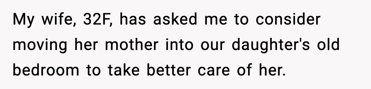 Father Chooses to Keep Supporting His Mother-in-Law, But Refuses to Help His Pregnant Daughter My wife, 32F, has asked me to consider moving her mother into our daughter's old bedroom to take better care of her.