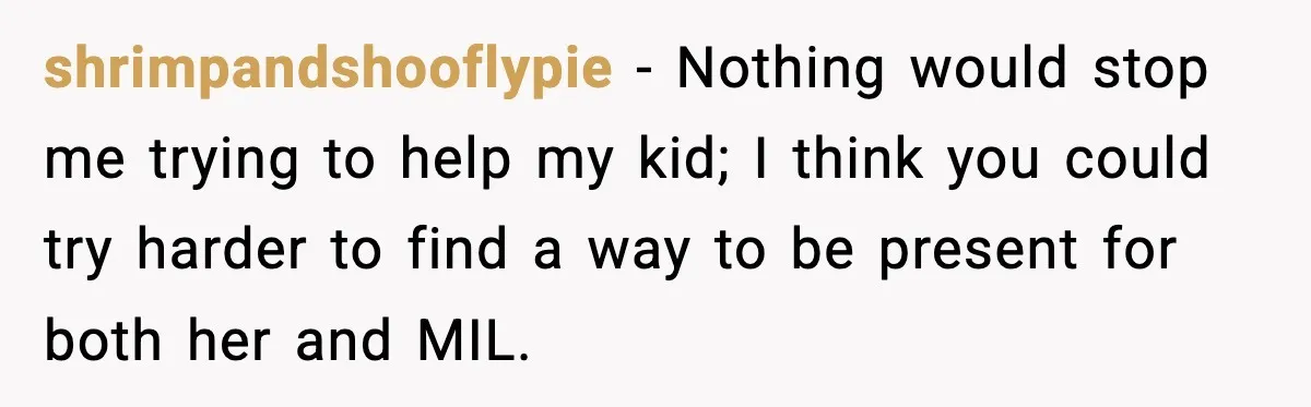 Father Chooses to Keep Supporting His Mother-in-Law, But Refuses to Help His Pregnant Daughter shrimpandshooflypie − Nothing would stop me trying to help my kid; I think you could try harder to find a way to be present for both her and MIL.