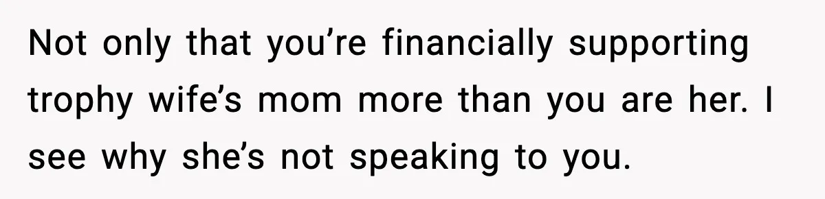 Father Chooses to Keep Supporting His Mother-in-Law, But Refuses to Help His Pregnant Daughter Not only that you’re financially supporting trophy wife’s mom more than you are her. I see why she’s not speaking to you.