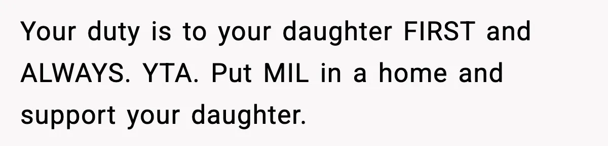Father Chooses to Keep Supporting His Mother-in-Law, But Refuses to Help His Pregnant Daughter Your duty is to your daughter FIRST and ALWAYS. YTA. Put MIL in a home and support your daughter.
