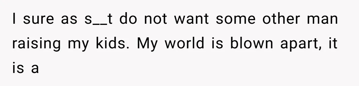 I sure as s__t do not want some other man raising my kids. My world is blown apart, it is a