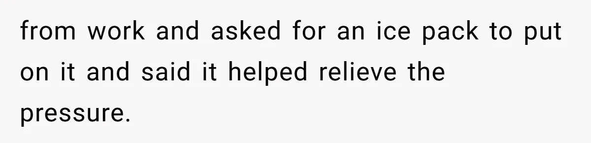 from work and asked for an ice pack to put on it and said it helped relieve the pressure.