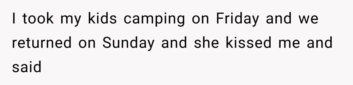 I took my kids camping on Friday and we returned on Sunday and she kissed me and said
