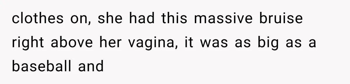 clothes on, she had this massive bruise right above her vagina, it was as big as a baseball and