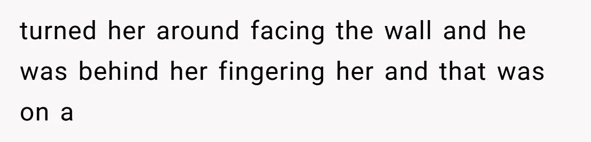turned her around facing the wall and he was behind her fingering her and that was on a