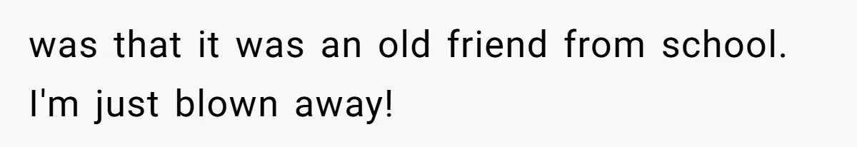 was that it was an old friend from school. I'm just blown away!