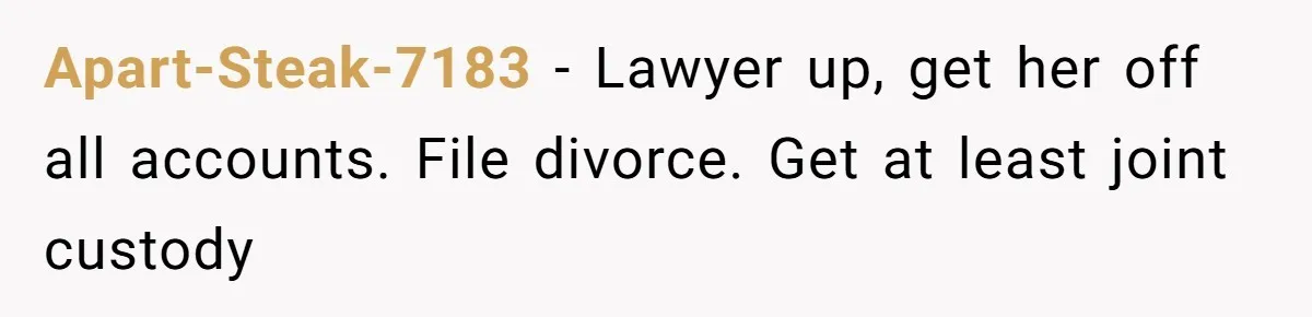 Apart-Steak-7183 − Lawyer up, get her off all accounts. File divorce. Get at least joint custody
