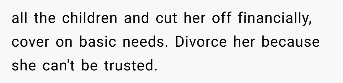 all the children and cut her off financially, cover on basic needs. Divorce her because she can't be trusted.