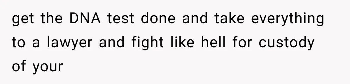 get the DNA test done and take everything to a lawyer and fight like hell for custody of your