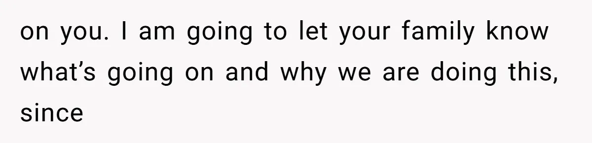 on you. I am going to let your family know what’s going on and why we are doing this, since