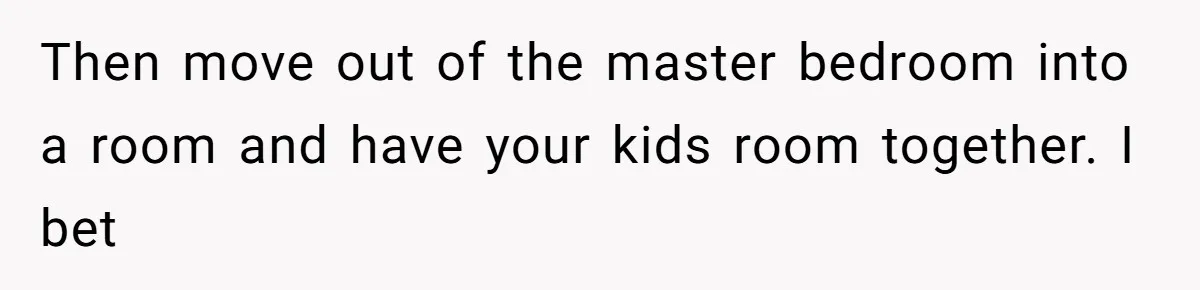 Then move out of the master bedroom into a room and have your kids room together. I bet