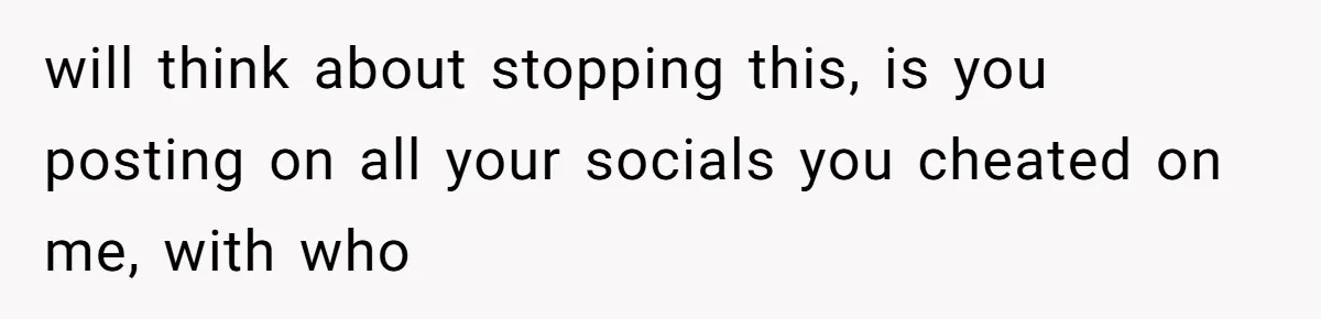 will think about stopping this, is you posting on all your socials you cheated on me, with who