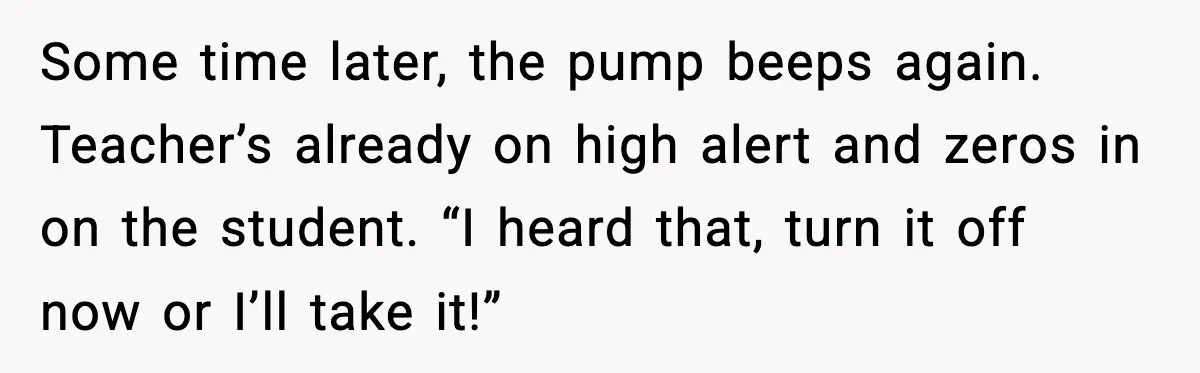 Some time later, the pump beeps again. Teacher’s already on high alert and zeros in on the student. “I heard that, turn it off now or I’ll take it!”