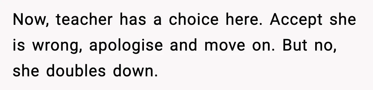 Now, teacher has a choice here. Accept she is wrong, apologise and move on. But no, she doubles down.