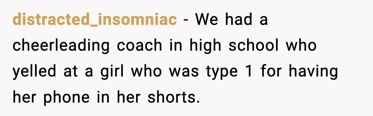 distracted_insomniac − We had a cheerleading coach in high school who yelled at a girl who was type 1 for having her phone in her shorts.