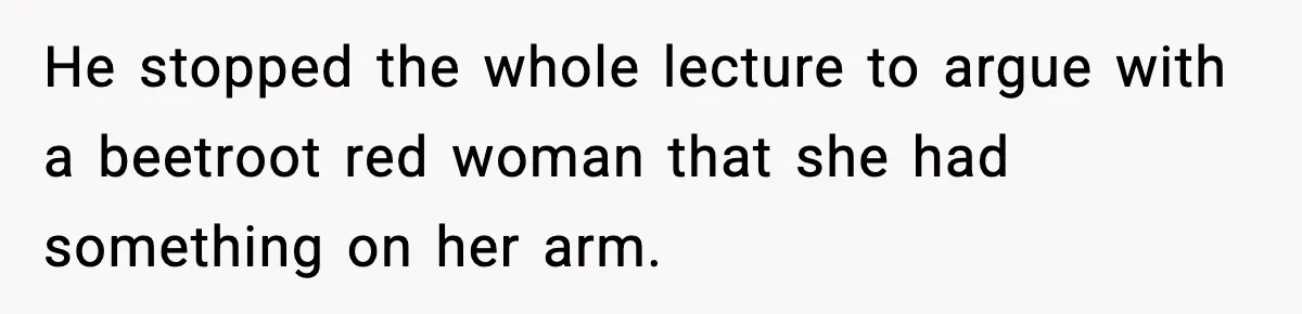 He stopped the whole lecture to argue with a beetroot red woman that she had something on her arm.