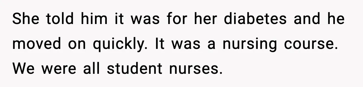 She told him it was for her diabetes and he moved on quickly. It was a nursing course. We were all student nurses.