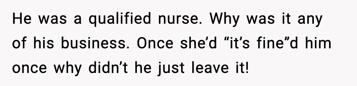 He was a qualified nurse. Why was it any of his business. Once she’d “it’s fine”d him once why didn’t he just leave it!