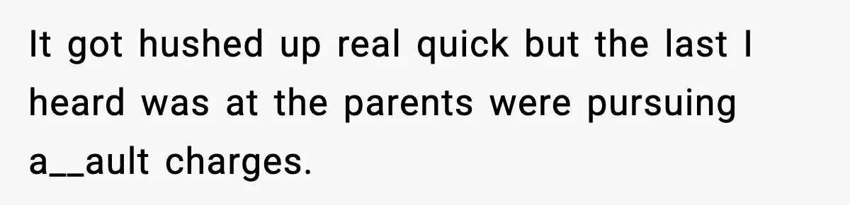 It got hushed up real quick but the last I heard was at the parents were pursuing a__ault charges.