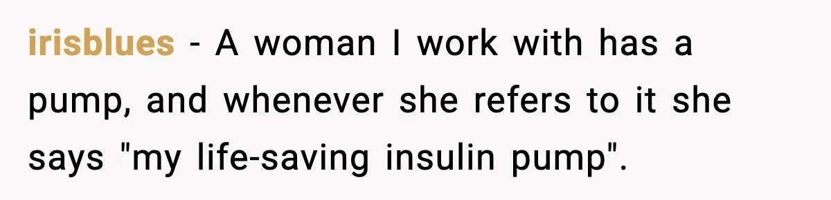 irisblues − A woman I work with has a pump, and whenever she refers to it she says "my life-saving insulin pump".