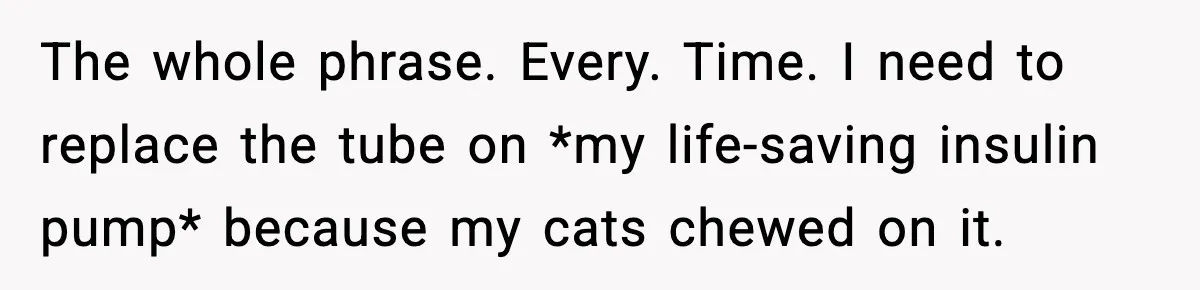The whole phrase. Every. Time. I need to replace the tube on *my life-saving insulin pump* because my cats chewed on it.