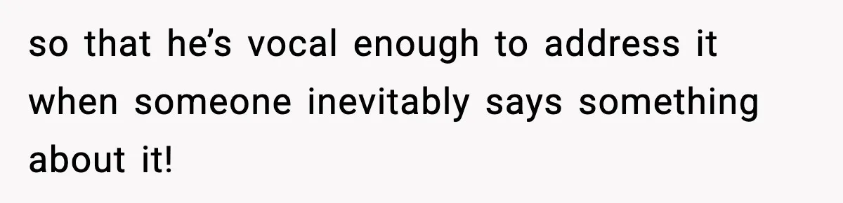 so that he’s vocal enough to address it when someone inevitably says something about it!