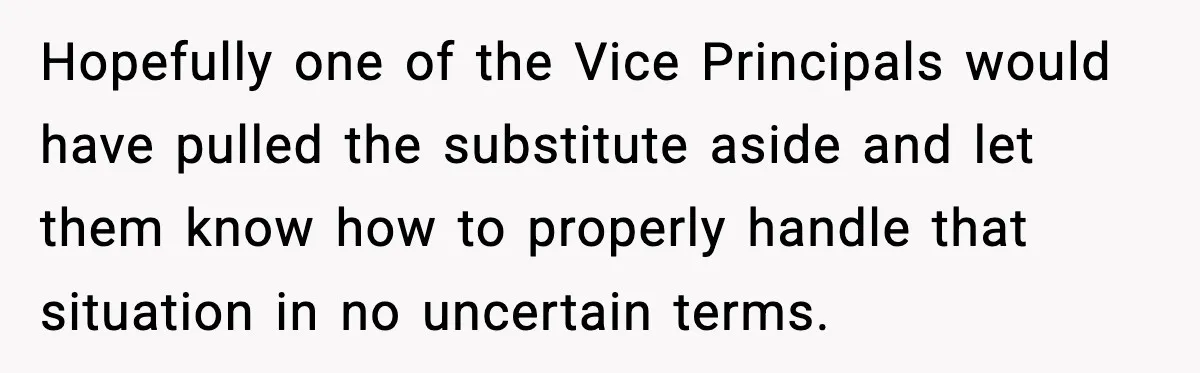 Hopefully one of the Vice Principals would have pulled the substitute aside and let them know how to properly handle that situation in no uncertain terms.
