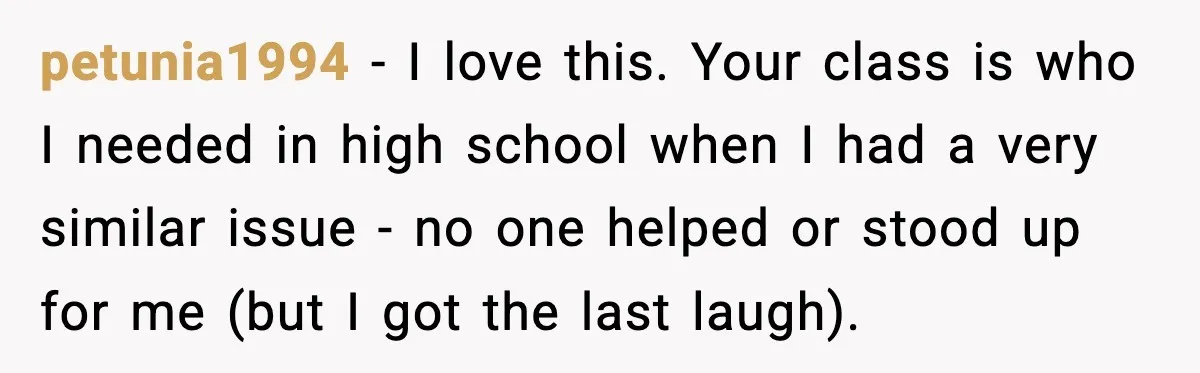 petunia1994 − I love this. Your class is who I needed in high school when I had a very similar issue - no one helped or stood up for me...