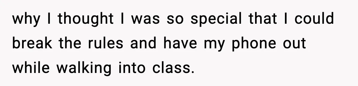 why I thought I was so special that I could break the rules and have my phone out while walking into class.