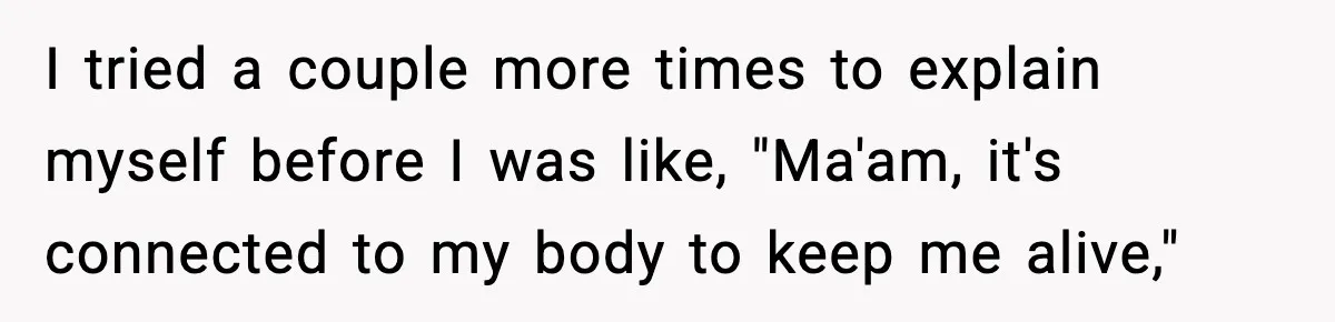 I tried a couple more times to explain myself before I was like, "Ma'am, it's connected to my body to keep me alive,"